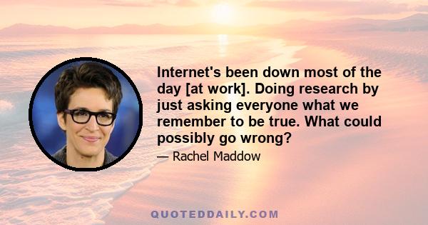 Internet's been down most of the day [at work]. Doing research by just asking everyone what we remember to be true. What could possibly go wrong?