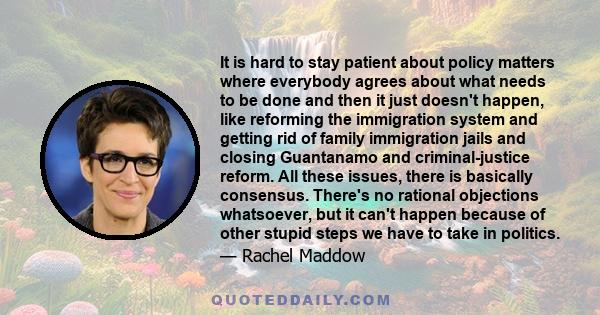 It is hard to stay patient about policy matters where everybody agrees about what needs to be done and then it just doesn't happen, like reforming the immigration system and getting rid of family immigration jails and