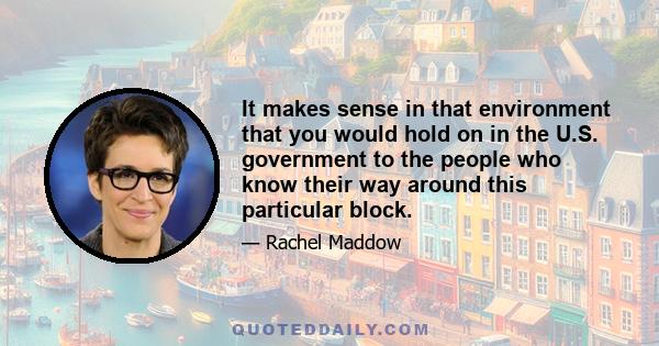 It makes sense in that environment that you would hold on in the U.S. government to the people who know their way around this particular block.