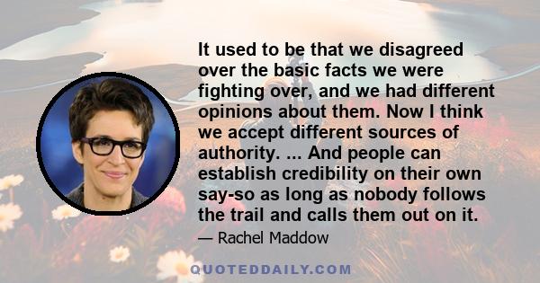 It used to be that we disagreed over the basic facts we were fighting over, and we had different opinions about them. Now I think we accept different sources of authority. ... And people can establish credibility on