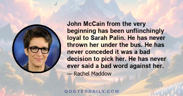 John McCain from the very beginning has been unflinchingly loyal to Sarah Palin. He has never thrown her under the bus. He has never conceded it was a bad decision to pick her. He has never ever said a bad word against