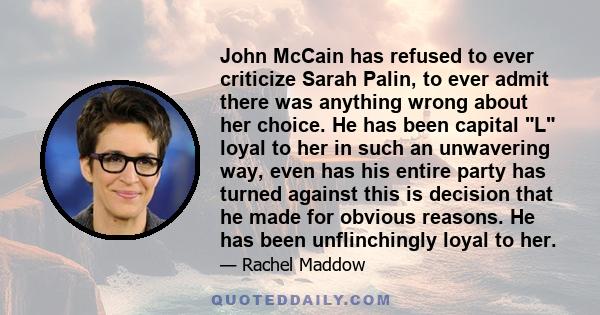 John McCain has refused to ever criticize Sarah Palin, to ever admit there was anything wrong about her choice. He has been capital L loyal to her in such an unwavering way, even has his entire party has turned against