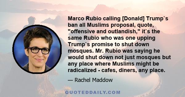 Marco Rubio calling [Donald] Trump`s ban all Muslims proposal, quote, offensive and outlandish, it`s the same Rubio who was one upping Trump`s promise to shut down mosques. Mr. Rubio was saying he would shut down not