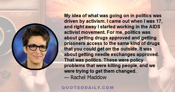 My idea of what was going on in politics was driven by activism. I came out when I was 17, and right away I started working in the AIDS activist movement. For me, politics was about getting drugs approved and getting