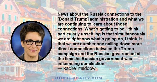 News about the Russia connections to the [Donald Trump] administration and what we are continuing to learn about those connections. What`s getting to be, I think, particularly unsettling is that simultaneously we are