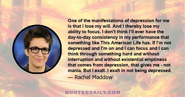 One of the manifestations of depression for me is that I lose my will. And I thereby lose my ability to focus. I don't think I'll ever have the day-to-day consistency in my performance that something like This American