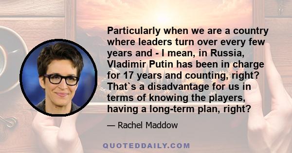 Particularly when we are a country where leaders turn over every few years and - I mean, in Russia, Vladimir Putin has been in charge for 17 years and counting, right? That`s a disadvantage for us in terms of knowing