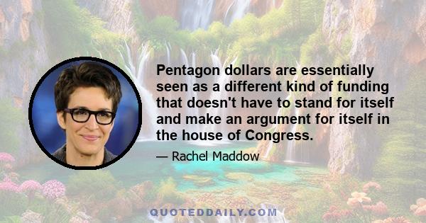 Pentagon dollars are essentially seen as a different kind of funding that doesn't have to stand for itself and make an argument for itself in the house of Congress.