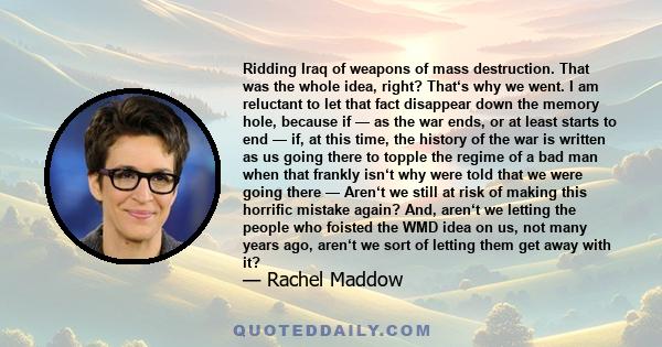 Ridding Iraq of weapons of mass destruction. That was the whole idea, right? That‘s why we went. I am reluctant to let that fact disappear down the memory hole, because if — as the war ends, or at least starts to end —