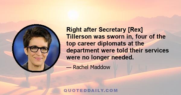 Right after Secretary [Rex] Tillerson was sworn in, four of the top career diplomats at the department were told their services were no longer needed.