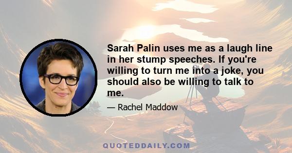 Sarah Palin uses me as a laugh line in her stump speeches. If you're willing to turn me into a joke, you should also be willing to talk to me.