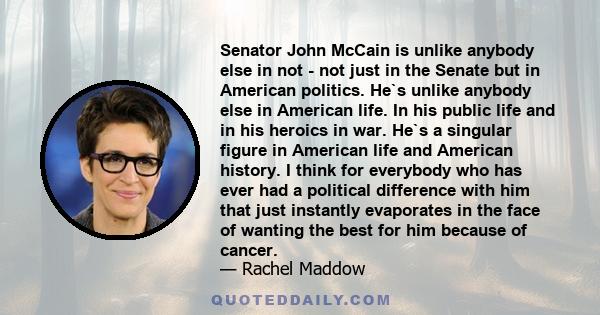 Senator John McCain is unlike anybody else in not - not just in the Senate but in American politics. He`s unlike anybody else in American life. In his public life and in his heroics in war. He`s a singular figure in