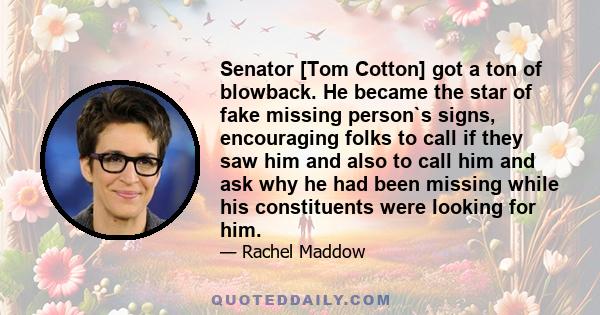 Senator [Tom Cotton] got a ton of blowback. He became the star of fake missing person`s signs, encouraging folks to call if they saw him and also to call him and ask why he had been missing while his constituents were