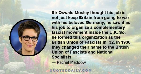 Sir Oswald Mosley thought his job is not just keep Britain from going to war with his beloved Germany, he saw it as his job to organize a complementary fascist movement inside the U.K. So, he formed this organization as 