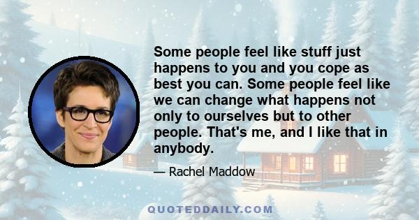 Some people feel like stuff just happens to you and you cope as best you can. Some people feel like we can change what happens not only to ourselves but to other people. That's me, and I like that in anybody.