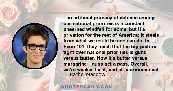 The artificial primacy of defense among our national priorities is a constant unearned windfall for some, but it's privation for the rest of America; it steals from what we could be and can do. In Econ 101, they teach