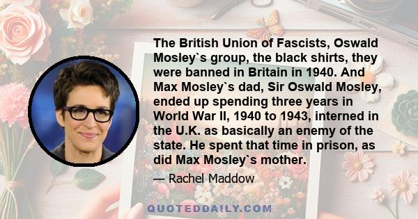 The British Union of Fascists, Oswald Mosley`s group, the black shirts, they were banned in Britain in 1940. And Max Mosley`s dad, Sir Oswald Mosley, ended up spending three years in World War II, 1940 to 1943, interned 