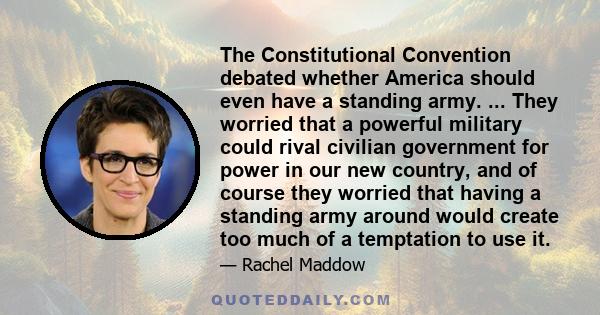 The Constitutional Convention debated whether America should even have a standing army. ... They worried that a powerful military could rival civilian government for power in our new country, and of course they worried