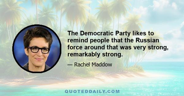 The Democratic Party likes to remind people that the Russian force around that was very strong, remarkably strong.