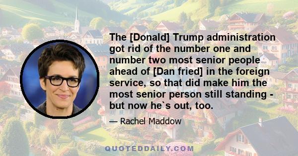 The [Donald] Trump administration got rid of the number one and number two most senior people ahead of [Dan fried] in the foreign service, so that did make him the most senior person still standing - but now he`s out,