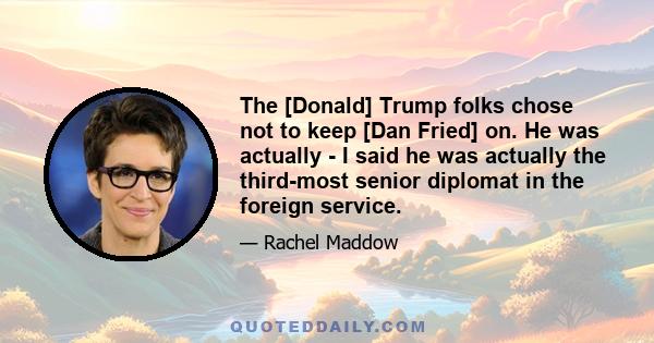 The [Donald] Trump folks chose not to keep [Dan Fried] on. He was actually - I said he was actually the third-most senior diplomat in the foreign service.