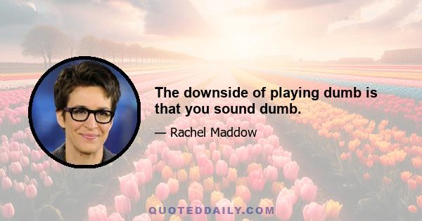 The downside of playing dumb is that you sound dumb.