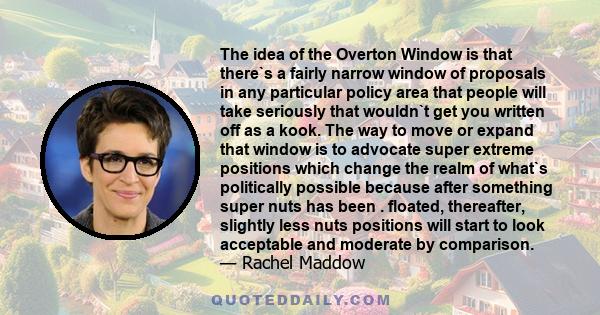 The idea of the Overton Window is that there`s a fairly narrow window of proposals in any particular policy area that people will take seriously that wouldn`t get you written off as a kook. The way to move or expand