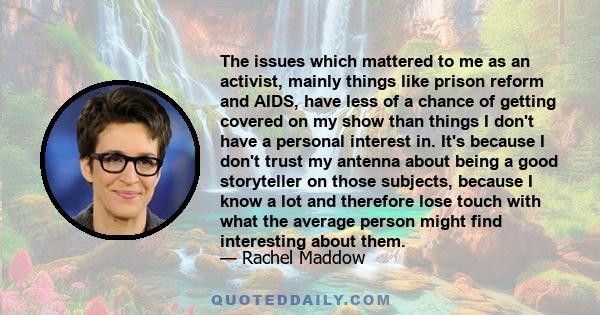 The issues which mattered to me as an activist, mainly things like prison reform and AIDS, have less of a chance of getting covered on my show than things I don't have a personal interest in. It's because I don't trust