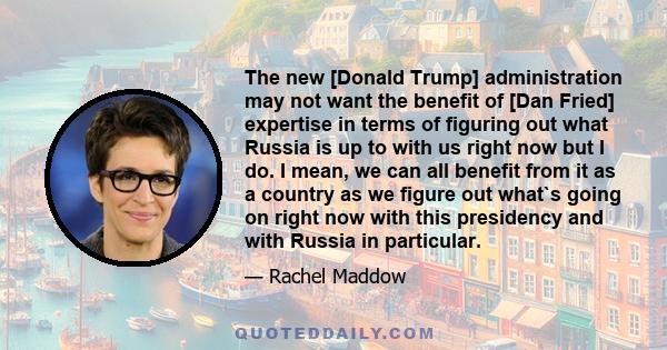 The new [Donald Trump] administration may not want the benefit of [Dan Fried] expertise in terms of figuring out what Russia is up to with us right now but I do. I mean, we can all benefit from it as a country as we