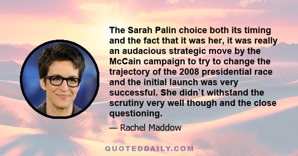 The Sarah Palin choice both its timing and the fact that it was her, it was really an audacious strategic move by the McCain campaign to try to change the trajectory of the 2008 presidential race and the initial launch