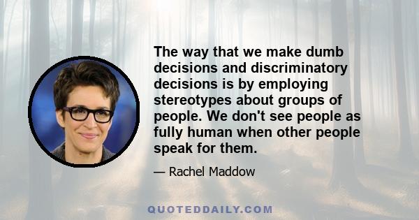 The way that we make dumb decisions and discriminatory decisions is by employing stereotypes about groups of people. We don't see people as fully human when other people speak for them.