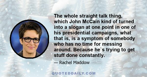 The whole straight talk thing, which John McCain kind of turned into a slogan at one point in one of his presidential campaigns, what that is, is a symptom of somebody who has no time for messing around. Because he`s