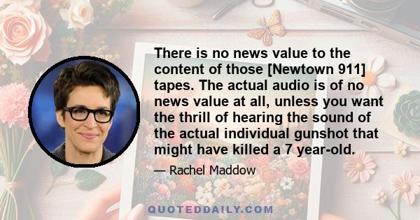 There is no news value to the content of those [Newtown 911] tapes. The actual audio is of no news value at all, unless you want the thrill of hearing the sound of the actual individual gunshot that might have killed a