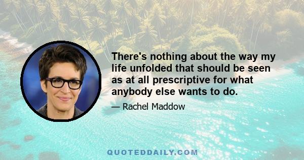 There's nothing about the way my life unfolded that should be seen as at all prescriptive for what anybody else wants to do.