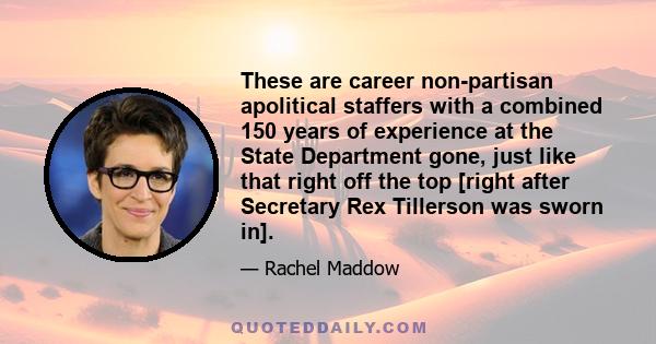 These are career non-partisan apolitical staffers with a combined 150 years of experience at the State Department gone, just like that right off the top [right after Secretary Rex Tillerson was sworn in].