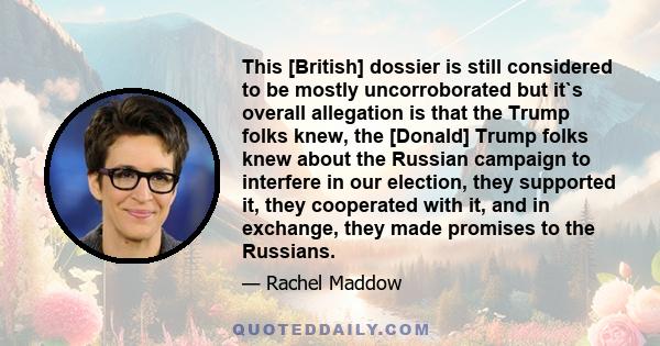 This [British] dossier is still considered to be mostly uncorroborated but it`s overall allegation is that the Trump folks knew, the [Donald] Trump folks knew about the Russian campaign to interfere in our election,