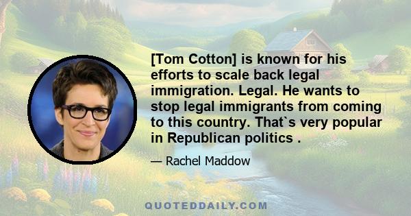 [Tom Cotton] is known for his efforts to scale back legal immigration. Legal. He wants to stop legal immigrants from coming to this country. That`s very popular in Republican politics .