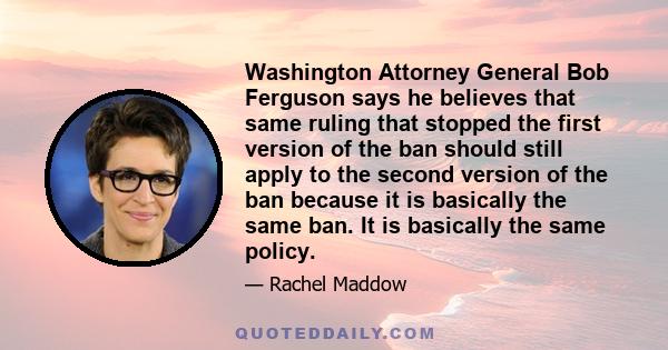 Washington Attorney General Bob Ferguson says he believes that same ruling that stopped the first version of the ban should still apply to the second version of the ban because it is basically the same ban. It is