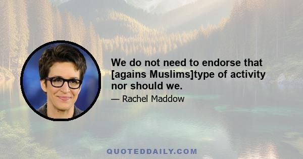 We do not need to endorse that [agains Muslims]type of activity nor should we.