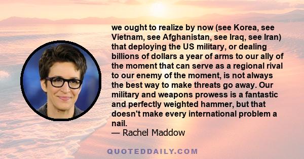 we ought to realize by now (see Korea, see Vietnam, see Afghanistan, see Iraq, see Iran) that deploying the US military, or dealing billions of dollars a year of arms to our ally of the moment that can serve as a