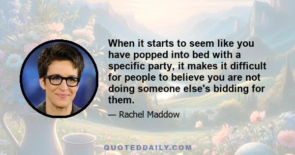 When it starts to seem like you have popped into bed with a specific party, it makes it difficult for people to believe you are not doing someone else's bidding for them.