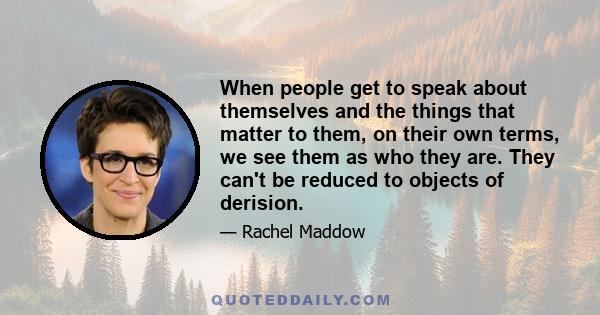 When people get to speak about themselves and the things that matter to them, on their own terms, we see them as who they are. They can't be reduced to objects of derision.