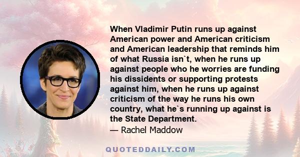 When Vladimir Putin runs up against American power and American criticism and American leadership that reminds him of what Russia isn`t, when he runs up against people who he worries are funding his dissidents or