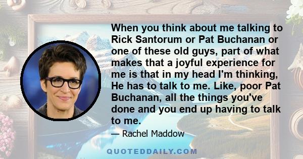 When you think about me talking to Rick Santorum or Pat Buchanan or one of these old guys, part of what makes that a joyful experience for me is that in my head I'm thinking, He has to talk to me. Like, poor Pat