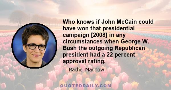 Who knows if John McCain could have won that presidential campaign [2008] in any circumstances when George W. Bush the outgoing Republican president had a 22 percent approval rating.