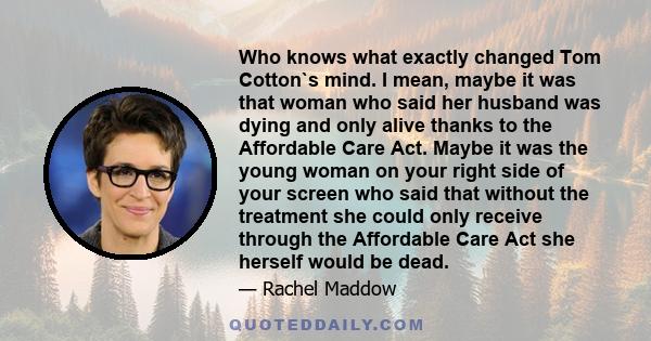 Who knows what exactly changed Tom Cotton`s mind. I mean, maybe it was that woman who said her husband was dying and only alive thanks to the Affordable Care Act. Maybe it was the young woman on your right side of your