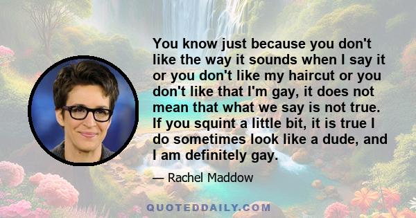 You know just because you don't like the way it sounds when I say it or you don't like my haircut or you don't like that I'm gay, it does not mean that what we say is not true. If you squint a little bit, it is true I