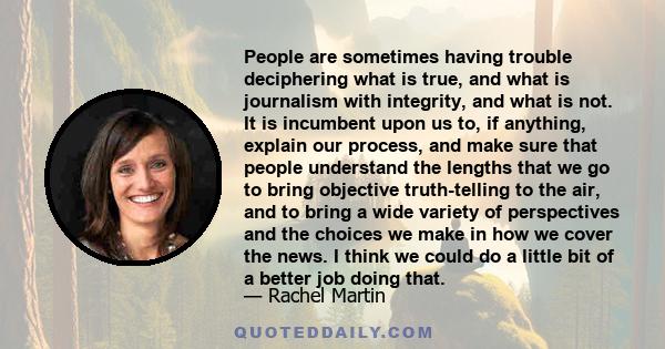 People are sometimes having trouble deciphering what is true, and what is journalism with integrity, and what is not. It is incumbent upon us to, if anything, explain our process, and make sure that people understand