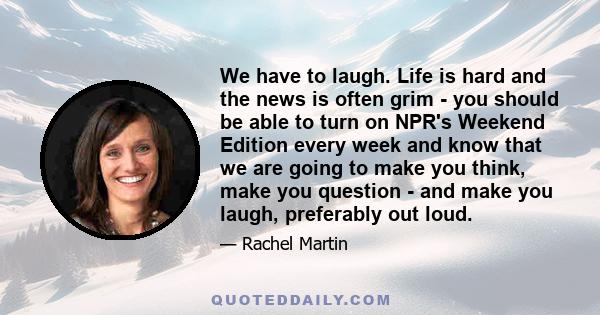 We have to laugh. Life is hard and the news is often grim - you should be able to turn on NPR's Weekend Edition every week and know that we are going to make you think, make you question - and make you laugh, preferably 