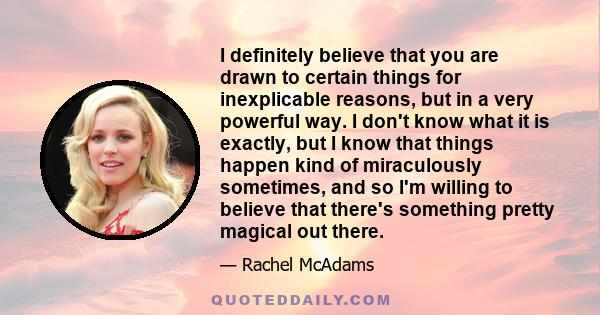 I definitely believe that you are drawn to certain things for inexplicable reasons, but in a very powerful way. I don't know what it is exactly, but I know that things happen kind of miraculously sometimes, and so I'm